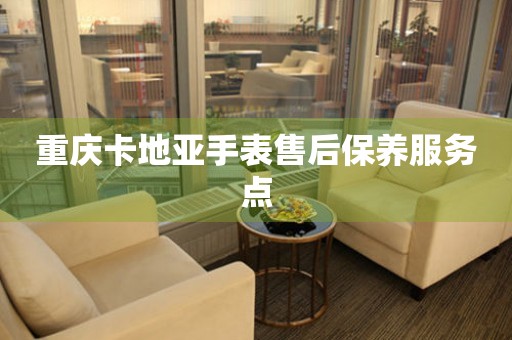  重庆卡地亚手表售后保养服务点 网点查询