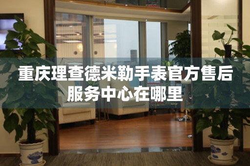  重庆理查德米勒手表官方售后服务中心在哪里 网点查询