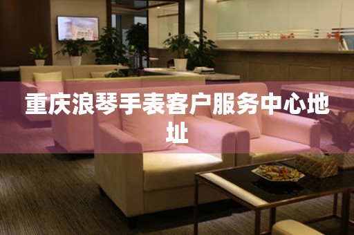  重庆浪琴手表客户服务中心地址 网点查询