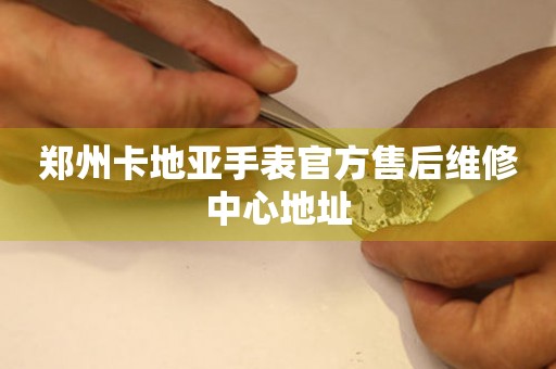  郑州卡地亚手表官方售后维修中心地址 网点查询