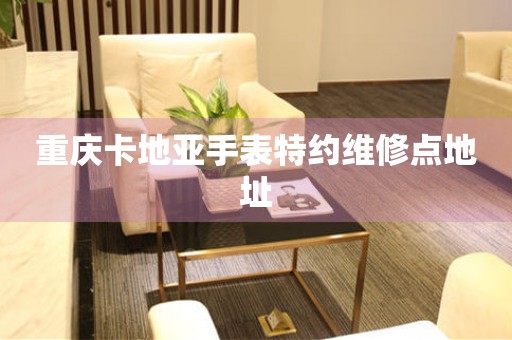  重庆卡地亚手表特约维修点地址 网点查询