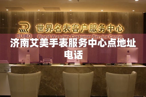  济南艾美手表服务中心点地址电话 网点查询