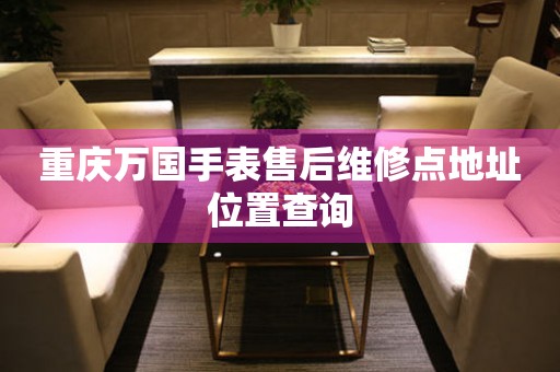  重庆万国手表售后维修点地址位置查询 网点查询