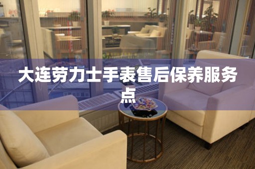  大连劳力士手表售后保养服务点 网点查询