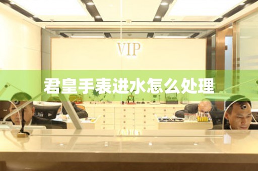  君皇手表进水怎么处理 手表维修知识库