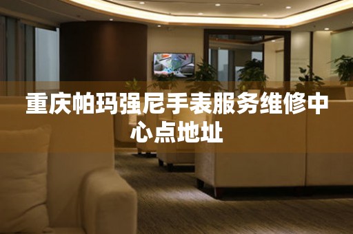  重庆帕玛强尼手表服务维修中心点地址 网点查询