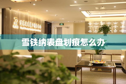  雪铁纳表盘划痕怎么办 手表维修知识库