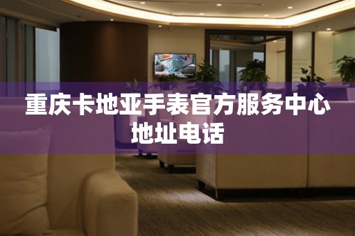 重庆卡地亚手表官方服务中心地址电话