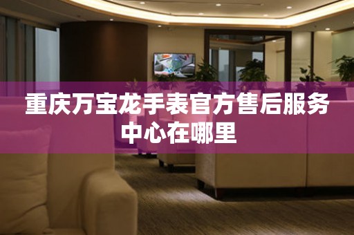 重庆万宝龙手表官方售后服务中心在哪里