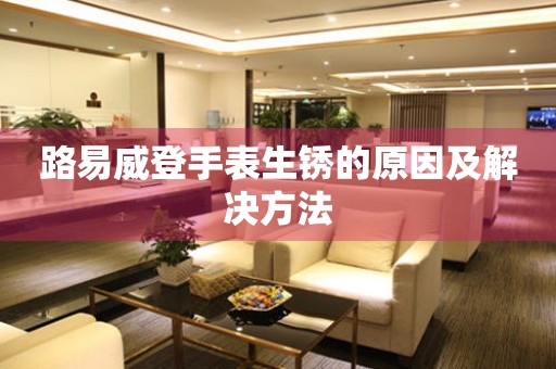  路易威登手表生锈的原因及解决方法 手表维修知识库