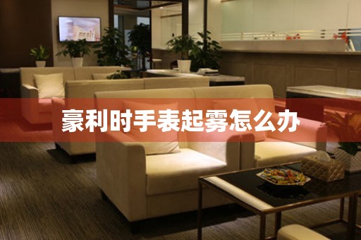  豪利时手表起雾怎么办 手表维修知识库