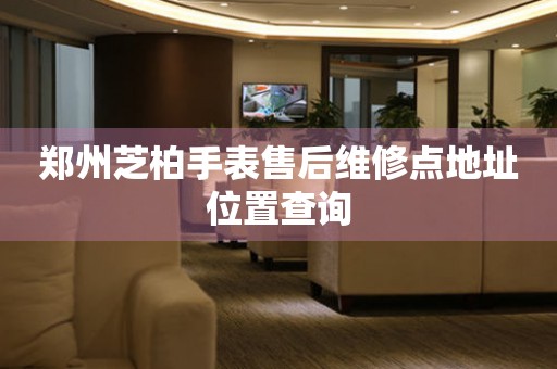 郑州芝柏手表售后维修点地址位置查询
