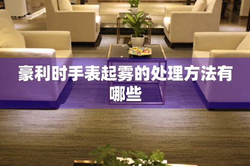  豪利时手表起雾的处理方法有哪些 手表维修知识库