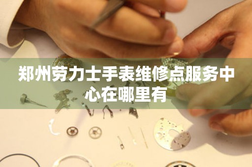 郑州劳力士手表维修点服务中心在哪里有