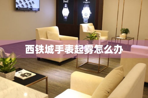  西铁城手表起雾怎么办 手表维修知识库