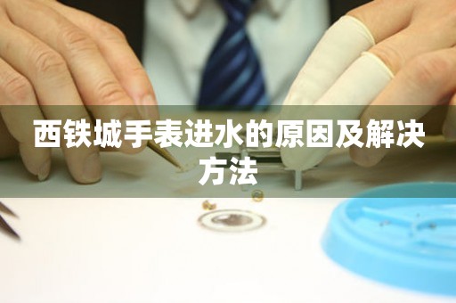  西铁城手表进水的原因及解决方法 手表维修知识库