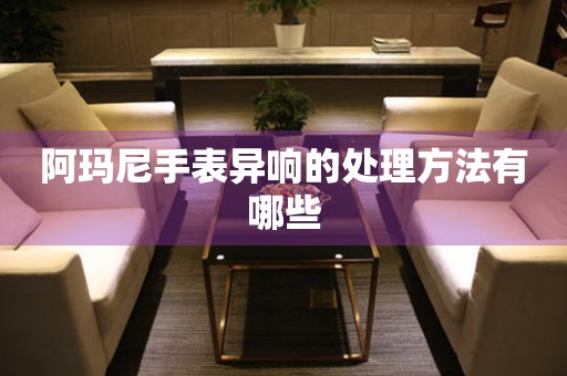  阿玛尼手表异响的处理方法有哪些 手表维修知识库