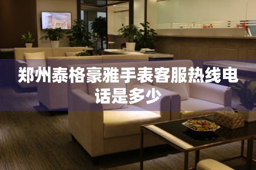 郑州泰格豪雅手表客服热线电话是多少