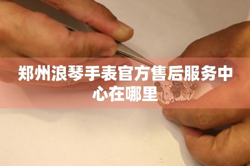 郑州浪琴手表官方售后服务中心在哪里