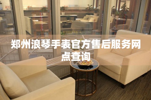郑州浪琴手表官方售后服务网点查询