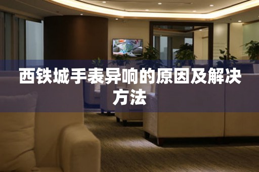  西铁城手表异响的原因及解决方法 手表维修知识库