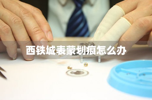  西铁城表蒙划痕怎么办 手表维修知识库