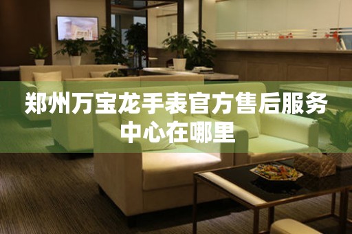 郑州万宝龙手表官方售后服务中心在哪里