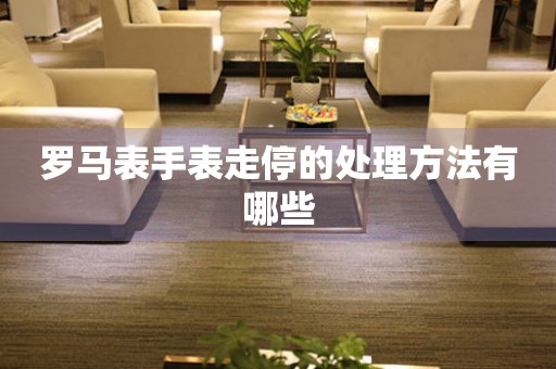  罗马表手表走停的处理方法有哪些 手表维修知识库