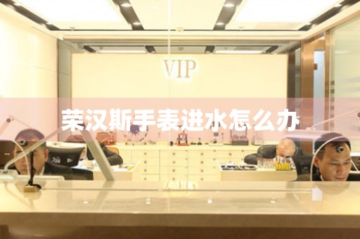  荣汉斯手表进水怎么办 手表维修知识库