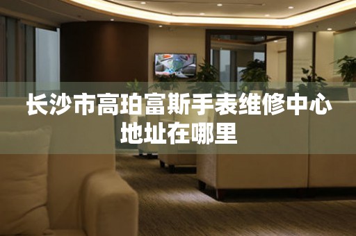 长沙市高珀富斯手表维修中心地址在哪里