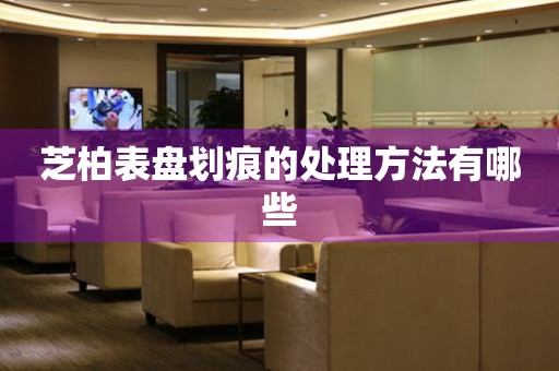  芝柏表盘划痕的处理方法有哪些 手表维修知识库
