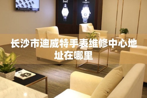 长沙市迪威特手表维修中心地址在哪里