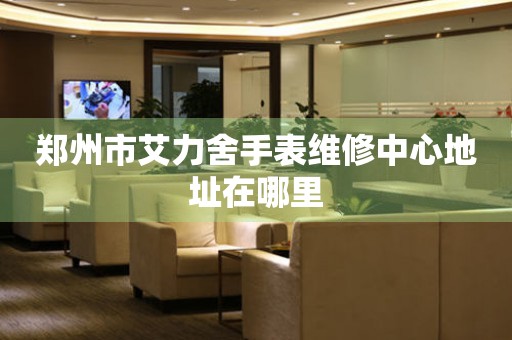 郑州市艾力舍手表维修中心地址在哪里