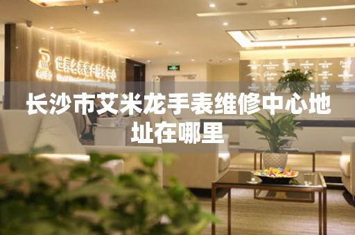 长沙市艾米龙手表维修中心地址在哪里