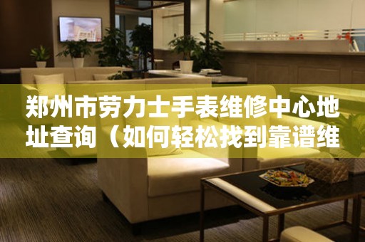 郑州市劳力士手表维修中心地址查询（如何轻松找到靠谱维修点）