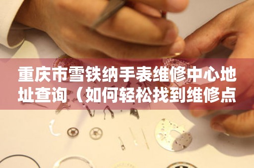 重庆市雪铁纳手表维修中心地址查询（如何轻松找到维修点）