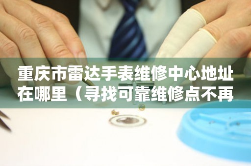 重庆市雷达手表维修中心地址在哪里（寻找可靠维修点不再难）
