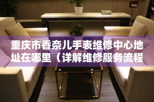 重庆市香奈儿手表维修中心地址在哪里（详解维修服务流程）