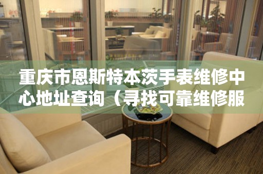重庆市恩斯特本茨手表维修中心地址查询（寻找可靠维修服务不再难）