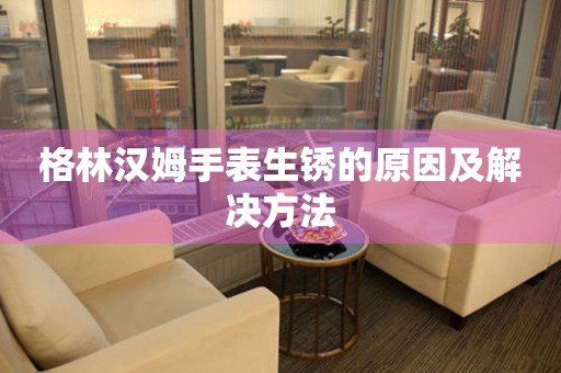  格林汉姆手表生锈的原因及解决方法 手表维修知识库