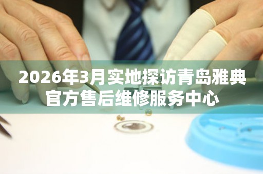 2026年3月实地探访青岛雅典官方售后维修服务中心