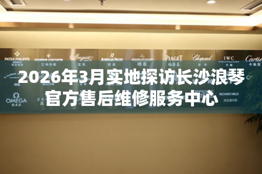 2026年3月实地探访长沙浪琴官方售后维修服务中心