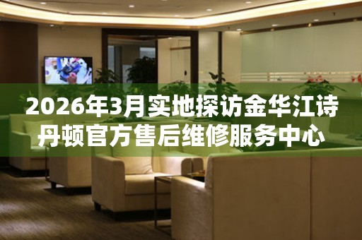 2026年3月实地探访金华江诗丹顿官方售后维修服务中心