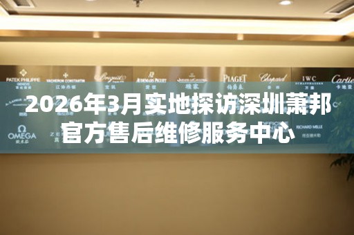 2026年3月实地探访深圳萧邦官方售后维修服务中心