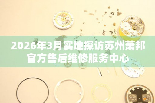 2026年3月实地探访苏州萧邦官方售后维修服务中心