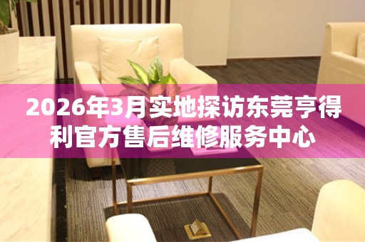 2026年3月实地探访东莞亨得利官方售后维修服务中心