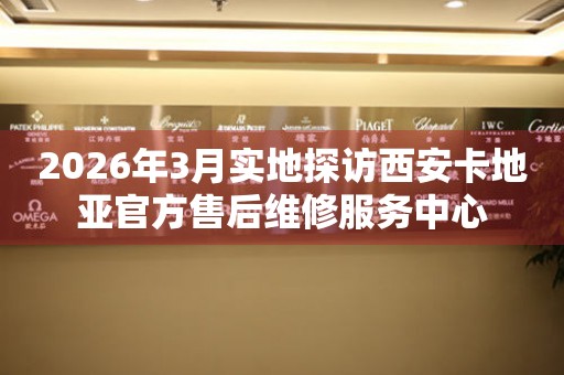 2026年3月实地探访西安卡地亚官方售后维修服务中心
