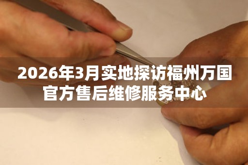 2026年3月实地探访福州万国官方售后维修服务中心