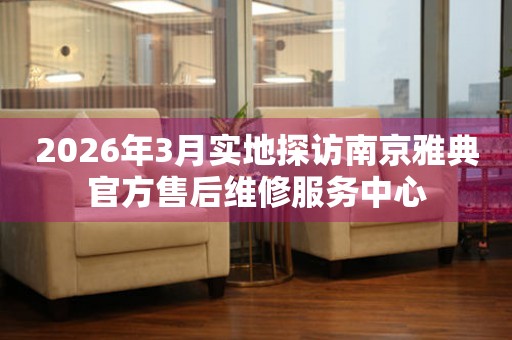 2026年3月实地探访南京雅典官方售后维修服务中心
