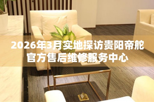 2026年3月实地探访贵阳帝舵官方售后维修服务中心
